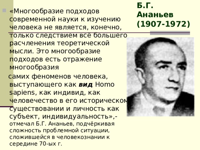 Б.Г. Ананьев (1907-1972) «Многообразие подходов современной науки к изучению человека не является, конечно, только следствием всё большего расчленения теоретической мысли. Это многообразие подходов есть отражение многообразия  самих феноменов человека, выступающего как вид Homo sapiens, как индивид, как человечество в его историческом существовании и личность как субъект, индивидуальность»,- отмечал Б.Г. Ананьев, подчёркивая сложность проблемной ситуации, сложившейся в человекознании к середине 70-ых г. 