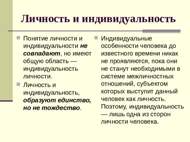 Личность и индивидуальность Понятие личности и индивидуальности не совпадают , но имеют общую область — индивидуальность личности. Личность и индивидуальность, образуют единство, но не тождество . Индивидуальные особенности человека до известного времени никак не проявляются, пока они не станут необходимыми в системе межличностных отношений, субъектом которых выступит данный человек как личность. Поэтому, индивидуальность — лишь одна из сторон личности человека. 
