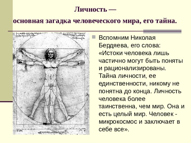 Личность —  основная загадка человеческого мира, его тайна.  Вспомним Николая Бердяева, его слова: «Истоки человека лишь частично могут быть поняты и рационализированы. Тайна личности, ее единственности, никому не понятна до конца. Личность человека более таинственна, чем мир. Она и есть целый мир. Человек - микрокосмос и заключает в себе все». 
