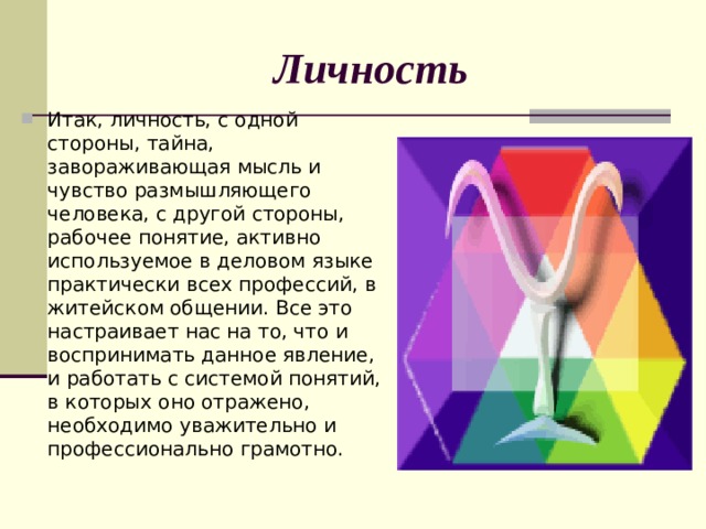 Личность Итак, личность, с одной стороны, тайна, завораживающая мысль и чувство размышляющего человека, с другой стороны, рабочее понятие, активно используемое в деловом языке практически всех профессий, в житейском общении. Все это настраивает нас на то, что и воспринимать данное явление, и работать с системой понятий, в которых оно отражено, необходимо уважительно и профессионально грамотно. 