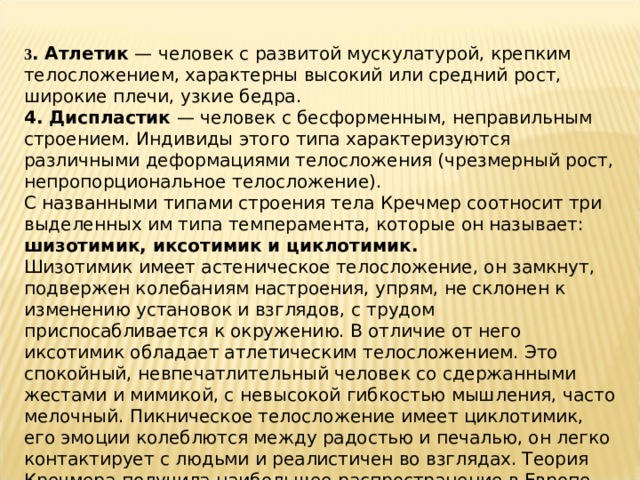 3 . Атлетик — человек с развитой мускулатурой, крепким телосложением, характерны высокий или средний рост, широкие плечи, узкие бедра. 4. Диспластик — человек с бесформенным, неправильным строением. Индивиды этого типа характеризуются различными деформациями телосложения (чрезмерный рост, непропорциональное телосложение). С названными типами строения тела Кречмер соотносит три выделенных им типа темперамента, которые он называет: шизотимик, иксотимик и циклотимик. Шизотимик имеет астеническое телосложение, он замкнут, подвержен колебаниям настроения, упрям, не склонен к изменению установок и взглядов, с трудом приспосабливается к окружению. В отличие от него иксотимик обладает атлетическим телосложением. Это спокойный, невпечатлительный человек со сдержанными жестами и мимикой, с невысокой гибкостью мышления, часто мелочный. Пикническое телосложение имеет циклотимик, его эмоции колеблются между радостью и печалью, он легко контактирует с людьми и реалистичен во взглядах. Теория Кречмера получила наибольшее распространение в Европе. 