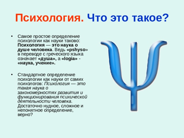 Психология.  Что это такое? Самое простое определение психологии как науки таково: Психология — это наука о душе человека . Ведь «pshyso » в переводе с греческого языка означает «душа», а «logia» - «наука, учение».   Стандартное определение психологии как науки от самих психологов: Психология — это такая наука о закономерностях развития и функционирования психической деятельности человека. Достаточно нудное, сложное и непонятное определение, верно? 