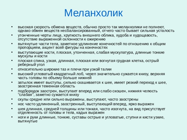 Меланхолик Умственные способности меланхолика обычно столь же хорошие, сколь и неустойчивые. Он с одинаковой легкостью и быстротой схватывает материал и забывает его. Меланхоликам рекомендуется, в первую очередь, интеллектуальная сфера деятельности, где они чувствуют себя наиболее уверенно. Это программирование, Интернет, аналитика, конструирование, планирование, работа с большими объёмами . Меланхоликам следует избегать большой эмоциональной нагрузки и не перегружать себя контактами с людьми. 