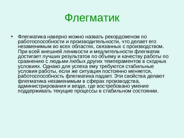Флегматик Слабый устойчивый тип нервной системы   Типичный флегматик обычно ровен, спокоен, у него слабые эмоции и устойчивое настроение. На первый взгляд он кажется уверенным в себе, но несколько ленивым и безразличным. Людей этого темперамента отличают медлительность, неторопливость, уравновешенность, инертность. В общении с флегматиком легче всего почувствовать позитивные эмоции и умиротворенность.  Внешне флегматик невыразителен в чувствах и мимике. В спокойном состоянии его движения вялые, медленные, несколько неуклюжие, но сильные и уверенные. Думает он также медленно, долго колеблется, принимая решение, выводы, к которым приходит, трудно поколебать, а решения, которые он принимает, трудно изменить.   