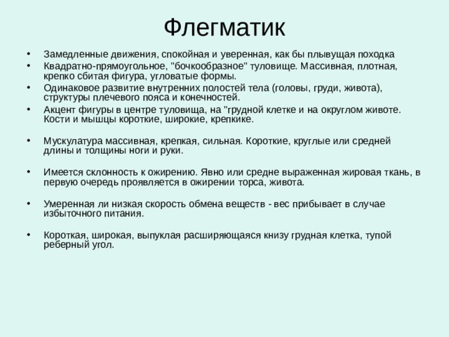 Флегматик Флегматика наверно можно назвать рекордсменом по работоспособности и производительности, что делает его незаменимым во всех областях, связанных с производством. При всей внешней ленивости и медлительности флегматик достигает лучших результатов по объему и качеству работы по сравнению с людьми любых других темпераментов в сходных условиях. Однако для успеха ему требуются стабильные условия работы, если же ситуация постоянно меняется, работоспособность флегматика падает. Эти свойства делают флегматика незаменимым в сферах производства, администрирования и везде, где востребовано умение поддерживать текущие процессы в стабильном состоянии.   
