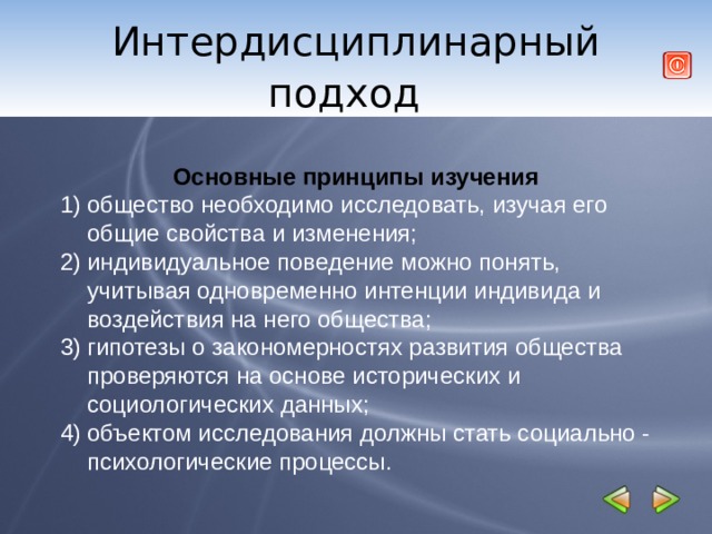 Интердисциплинарный подход     Основные принципы изучения общество необходимо исследовать, изучая его общие свойства и изменения; индивидуальное поведение можно понять, учитывая одновременно интенции индивида и воздействия на него общества; гипотезы о закономерностях развития общества проверяются на основе исторических и социологических данных; объектом исследования должны стать социально - психологические процессы.  