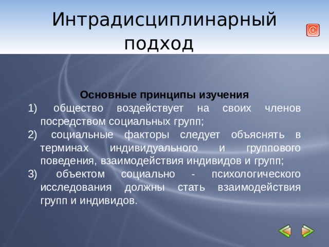 Интрадисциплинарный подход     Основные принципы изучения  общество воздействует на своих членов посредством социальных групп;  социальные факторы следует объяснять в терминах индивидуального и группового поведения, взаимодействия индивидов и групп;  объектом социально - психологического исследования должны стать взаимодействия групп и индивидов. 