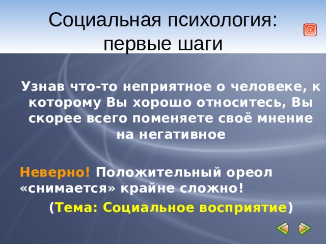 Социальная психология: первые шаги  Узнав что-то неприятное о человеке, к которому Вы хорошо относитесь, Вы скорее всего поменяете своё мнение на негативное  Неверно! Положительный ореол «снимается» крайне сложно! ( Тема: Социальное восприятие ) 