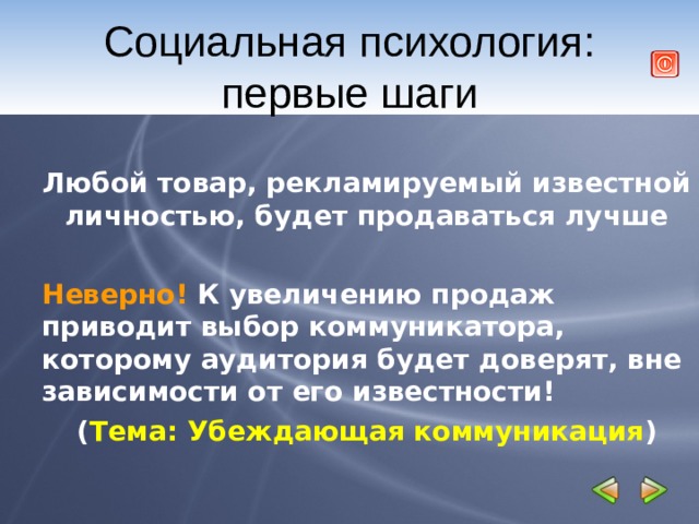Социальная психология: первые шаги  Любой товар, рекламируемый известной личностью, будет продаваться лучше  Неверно! К увеличению продаж приводит выбор коммуникатора, которому аудитория будет доверят, вне зависимости от его известности! ( Тема: Убеждающая коммуникация ) 