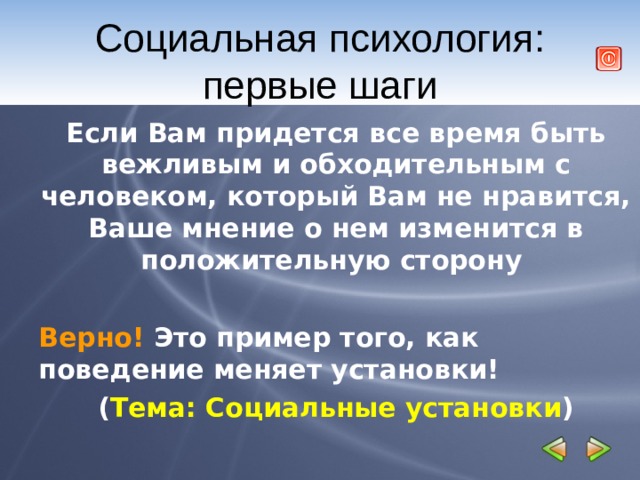 Социальная психология: первые шаги Если Вам придется все время быть вежливым и обходительным с человеком, который Вам не нравится, Ваше мнение о нем изменится в положительную сторону  Верно! Это пример того, как поведение меняет установки! ( Тема: Социальные установки ) 