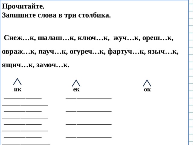 Прочитайте. Запишите слова в три столбика.   Снеж…к, шалаш…к, ключ…к, жуч…к, ореш…к, овраж…к, пауч…к, огуреч…к, фартуч…к, языч…к, ящич…к, замоч…к.    ик  ек ок  ______________ _________________ _________________  ______________ _________________ _________________  ______________ _________________ _________________  ______________ _________________ __________________     