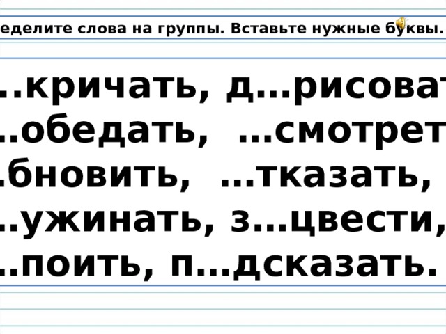 Распределите слова на группы. Вставьте нужные буквы.  З..кричать, д…рисовать,  п…обедать,  …смотреть, … бновить, …тказать,  п…ужинать, з…цвести,  н…поить, п…дсказать. 