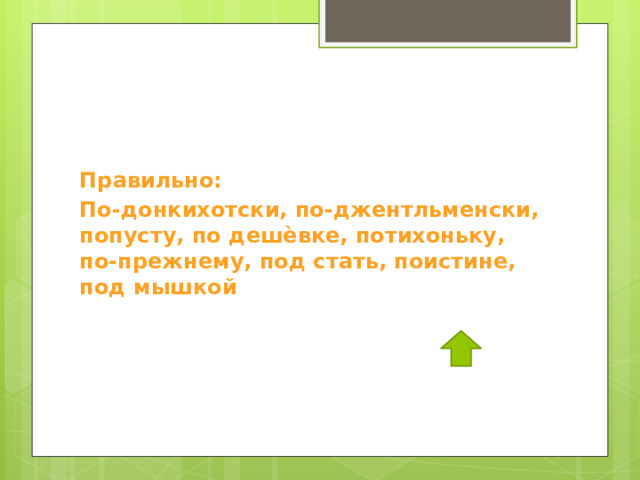 Правильно: По-донкихотски, по-джентльменски, попусту, по дешѐвке, потихоньку, по-прежнему, под стать, поистине, под мышкой 