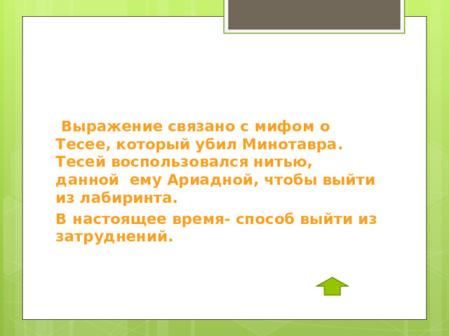  Выражение связано с мифом о Тесее, который убил Минотавра. Тесей воспользовался нитью, данной ему Ариадной, чтобы выйти из лабиринта. В настоящее время- способ выйти из затруднений. 