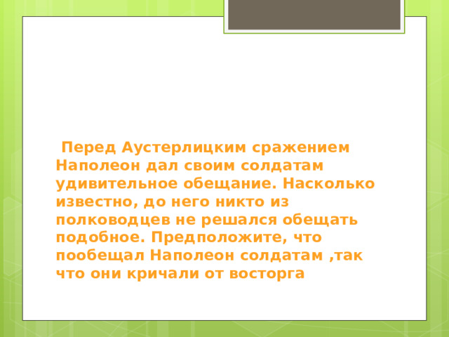  Перед Аустерлицким сражением Наполеон дал своим солдатам удивительное обещание. Насколько известно, до него никто из полководцев не решался обещать подобное. Предположите, что пообещал Наполеон солдатам ,так что они кричали от восторга 
