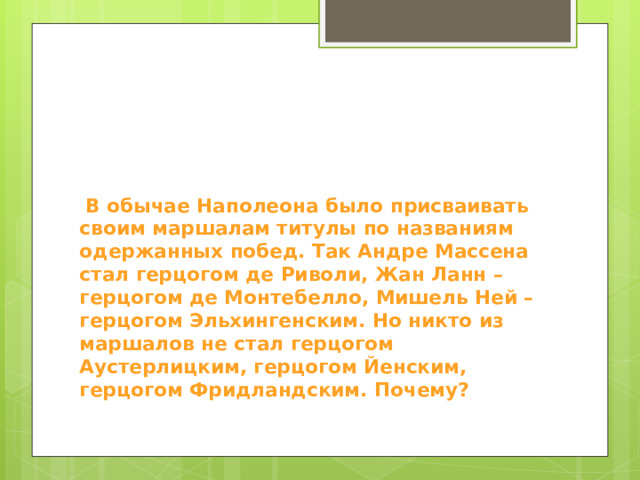  В обычае Наполеона было присваивать своим маршалам титулы по названиям одержанных побед. Так Андре Массена стал герцогом де Риволи, Жан Ланн – герцогом де Монтебелло, Мишель Ней – герцогом Эльхингенским. Но никто из маршалов не стал герцогом Аустерлицким, герцогом Йенским, герцогом Фридландским. Почему? 