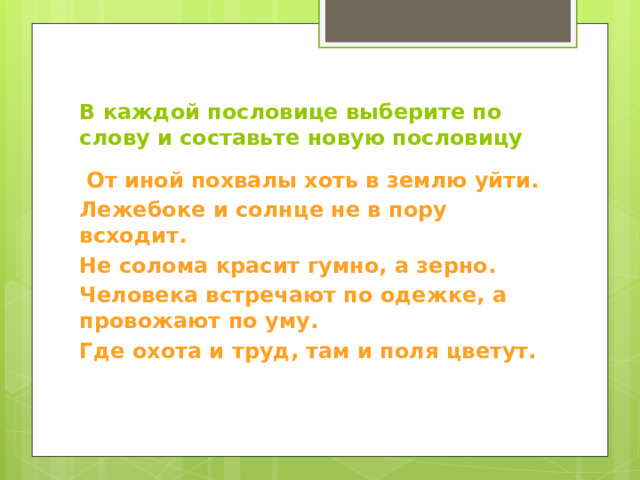 В каждой пословице выберите по слову и составьте новую пословицу  От иной похвалы хоть в землю уйти. Лежебоке и солнце не в пору всходит. Не солома красит гумно, а зерно. Человека встречают по одежке, а провожают по уму. Где охота и труд, там и поля цветут.   