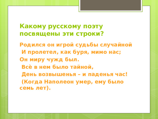 Какому  русскому поэту посвящены эти строки? Родился он игрой судьбы случайной  И пролетел, как буря, мимо нас; Он миру чужд был.  Всѐ в нем было тайной,  День возвышенья – и паденья час!  (Когда Наполеон умер, ему было семь лет). 