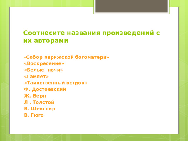 Соотнесите названия произведений с их авторами   « Собор парижской богоматери» «Воскресение» «Белые ночи» «Гамлет» «Таинственный остров» Ф. Достоевский Ж. Верн Л . Толстой В. Шекспир В. Гюго   