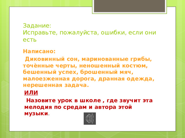 Задание:  Исправьте, пожалуйста, ошибки, если они есть Написано:  Диковинный сон, маринованные грибы, точѐнные черты, неношенный костюм, бешенный успех, брошенный мяч, малоезженная дорога, дранная одежда, нерешенная задача. ИЛИ  Назовите урок в школе , где звучит эта мелодия по средам и автора этой музыки . 