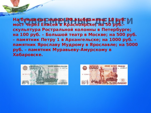 СОВРЕМЕННЫЕ ДЕНЬГИ На бумажных знаках РФ изображены: 10 руб. – мост через Енисей в Красноярске; на 50 руб.- скульптура Ростральной колонны в Петербурге; на 100 руб. – Большой театр в Москве; на 500 руб. – памятник Петру 1 в Архангельске; на 1000 руб. – памятник Ярославу Мудрому в Ярославле; на 5000 руб. – памятник Муравьеву-Амурскому в Хабаровске. 