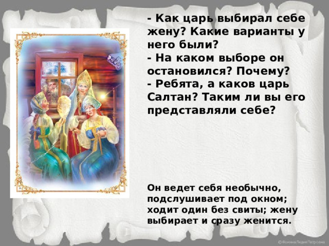- Как царь выбирал себе жену? Какие варианты у него были? - На каком выборе он остановился? Почему? - Ребята, а каков царь Салтан? Таким ли вы его представляли себе? Он ведет себя необычно, подслушивает под окном; ходит один без свиты; жену выбирает и сразу женится. 