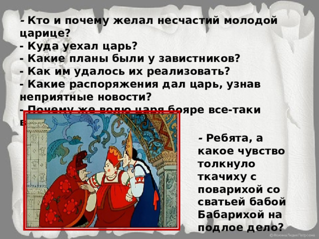 -  Кто и почему желал несчастий молодой царице? - Куда уехал царь? - Какие планы были у завистников? - Как им удалось их реализовать? - Какие распоряжения дал царь, узнав неприятные новости? - Почему же волю царя бояре все-таки выполнили? -  Ребята, а какое чувство толкнуло ткачиху с поварихой со сватьей бабой Бабарихой на подлое дело? 