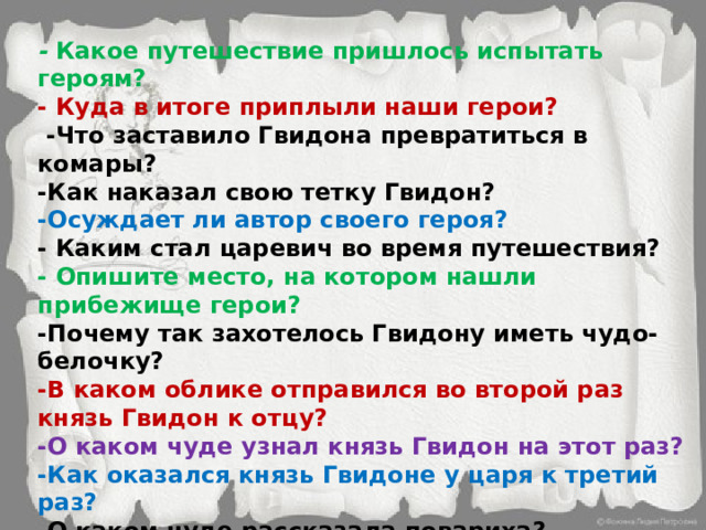 -  Какое путешествие пришлось испытать героям? - Куда в итоге приплыли наши герои?  -Что заставило Гвидона превратиться в комары? -Как наказал свою тетку Гвидон? -Осуждает ли автор своего героя? - Каким стал царевич во время путешествия? - Опишите место, на котором нашли прибежище герои? -Почему так захотелось Гвидону иметь чудо-белочку? -В каком облике отправился во второй раз князь Гвидон к отцу? -О каком чуде узнал князь Гвидон на этот раз? -Как оказался князь Гвидоне у царя к третий раз? -О каком чуде рассказала повариха? -О каком чуде рассказала ткачиха?  