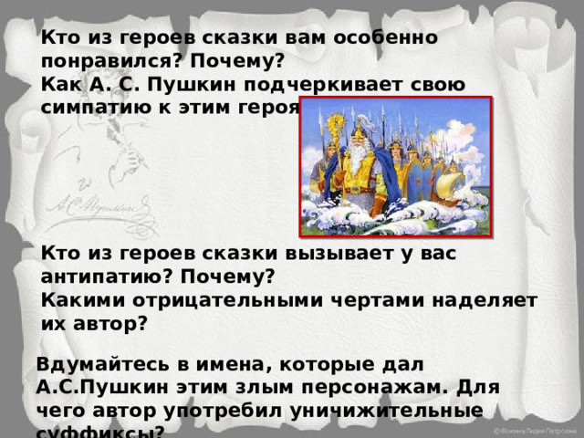 Кто из героев сказки вам особенно понравился? Почему? Как А. С. Пушкин подчеркивает свою симпатию к этим героям? Кто из героев сказки вызывает у вас антипатию? Почему? Какими отрицательными чертами наделяет их автор?  Вдумайтесь в имена, которые дал А.С.Пушкин этим злым персонажам. Для чего автор употребил уничижительные суффиксы? 