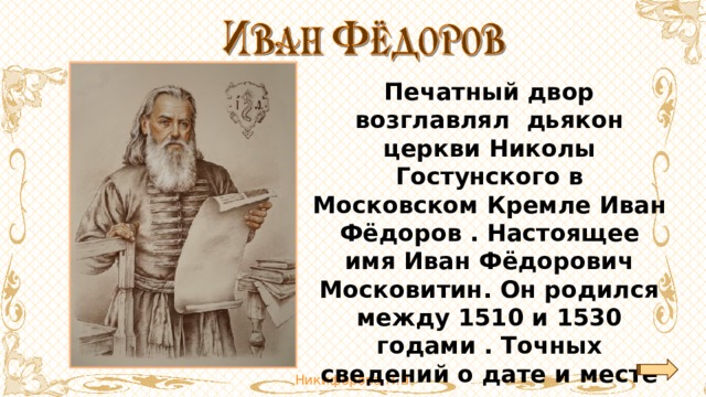 Печатный двор возглавлял дьякон церкви Николы Гостунского в Московском Кремле Иван Фёдоров . Настоящее имя Иван Фёдорович Московитин. Он родился между 1510 и 1530 гoдами . Точных сведений о дате и месте его рождения нет. 