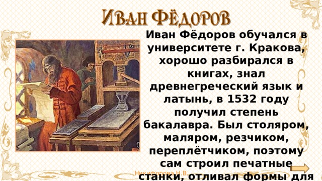 Иван Фёдоров обучался в университете г. Кракова, хорошо разбирался в книгах, знал древнегреческий язык и латынь, в 1532 году получил степень бакалавра. Был столяром, маляром, резчиком, переплётчиком, поэтому сам строил печатные станки, отливал формы для букв, набирал и правил текст. 