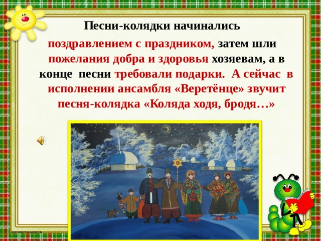  Песни-колядки начинались  поздравлением с праздником, затем шли пожелания добра и здоровья хозяевам, а в конце песни требовали подарки. А сейчас в исполнении ансамбля «Веретёнце» звучит песня-колядка «Коляда ходя, бродя…» 
