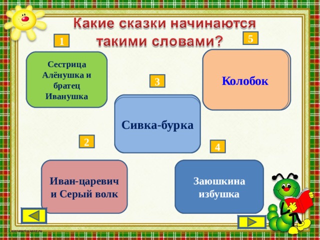 5 1  Жили-были старик со старухою. – Испеки мне, старая… Колобок Жили-были старик да старуха…  Сестрица Алёнушка и братец Иванушка 3 Сивка-бурка Жил-был старик...  2 4 Заюшкина избушка  Жили-были лиса и заяц  Иван-царевич и Серый волк Жил-был царь Берендей... 