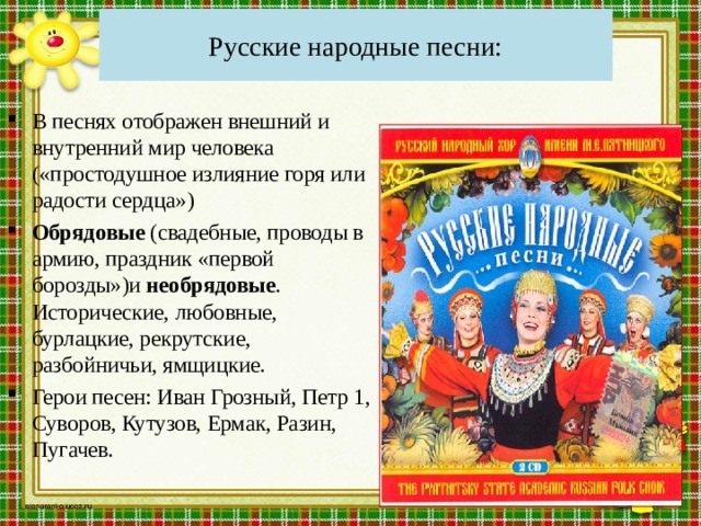 Русские народные песни: В песнях отображен внешний и внутренний мир человека («простодушное излияние горя или радости сердца») Обрядовые (свадебные, проводы в армию, праздник «первой борозды»)и необрядовые . Исторические, любовные, бурлацкие, рекрутские, разбойничьи, ямщицкие. Герои песен: Иван Грозный, Петр 1, Суворов, Кутузов, Ермак, Разин, Пугачев. 