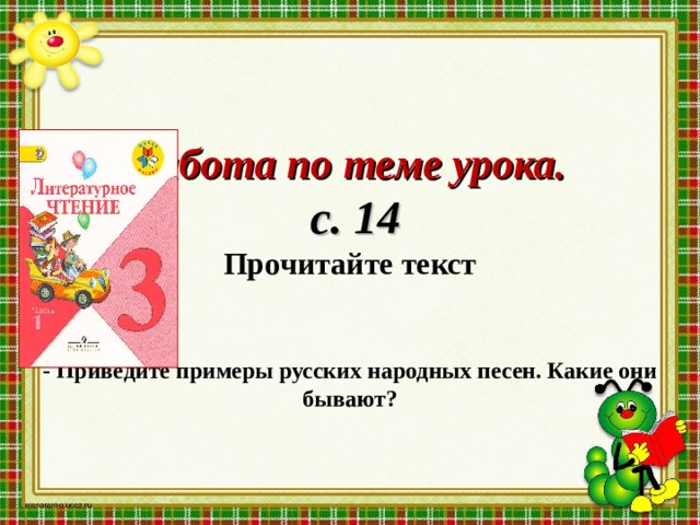        Работа по теме урока.   с. 14  Прочитайте текст    - Приведите примеры русских народных песен. Какие они бывают?    
