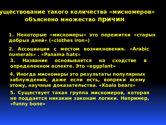  Существование такого количества «мисномеров»  объяснено множество причин : 1. Некоторые «мисномеры» это пережитки «старых добрых дней» («clothes iron») 2. Ассоциации с местом возникновения. «Arabic numerals» . «Panama hats» 3. Название основывается на сходстве в определенном аспекте. Это «eggplant» 4. Иногда мисномеры это результаты популярных заблуждений, даже если есть, вопреки всему этому, научные доказательства. «Koala bears» 5. Существует такая группа мисномеров, которая не поддается никаким законам логики. Например, «funny bone» 