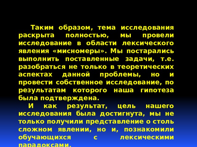  Таким образом, тема исследования раскрыта полностью, мы провели исследование в области лексического явления «мисномеры». Мы постарались выполнить поставленные задачи, т.е. разобраться не только в теоретических аспектах данной проблемы, но и провести собственное исследование, по результатам которого наша гипотеза была подтверждена.  И как результат, цель нашего исследования была достигнута, мы не только получили представление о столь сложном явлении, но и, познакомили обучающихся с лексическими парадоксами. 
