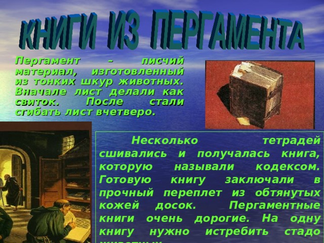   Пергамент – писчий материал, изготовленный из тонких шкур животных. Вначале лист делали как свиток. После стали сгибать лист вчетверо.   Несколько тетрадей сшивались и получалась книга, которую называли кодексом. Готовую книгу заключали в прочный переплет из обтянутых кожей досок. Пергаментные книги очень дорогие. На одну книгу нужно истребить стадо животных.  