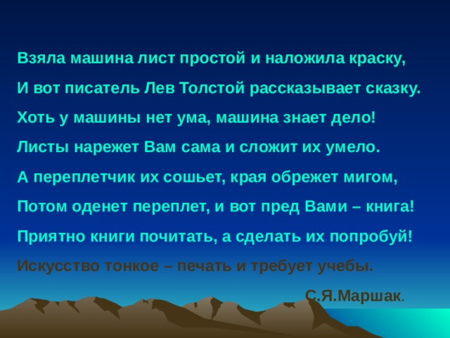 Взяла машина лист простой и наложила краску, И вот писатель Лев Толстой рассказывает сказку. Хоть у машины нет ума, машина знает дело! Листы нарежет Вам сама и сложит их умело. А переплетчик их сошьет, края обрежет мигом, Потом оденет переплет, и вот пред Вами – книга! Приятно книги почитать, а сделать их попробуй! Искусство тонкое – печать и требует учебы.  С.Я.Маршак . 