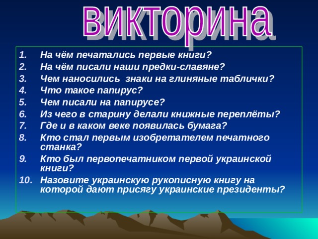 На чём печатались первые книги? На чём писали наши предки-славяне? Чем наносились знаки на глиняные таблички? Что такое папирус? Чем писали на папирусе? Из чего в старину делали книжные переплёты? Где и в каком веке появилась бумага? Кто стал первым изобретателем печатного станка? Кто был первопечатником первой украинской книги?  Назовите украинскую рукописную книгу на которой дают присягу украинские президенты? 