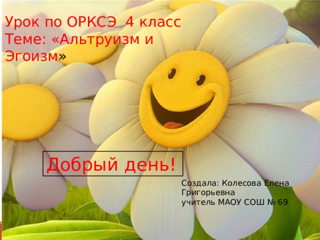 Урок по ОРКСЭ 4 класс Теме: «Альтруизм и Эгоизм » Добрый день! Создала: Колесова Елена Григорьевна учитель МАОУ СОШ № 69 