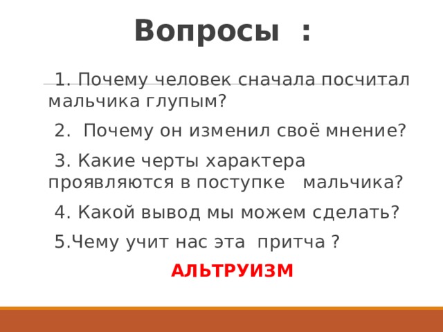 Вопросы :    1. Почему человек сначала посчитал мальчика глупым?  2. Почему он изменил своё мнение?  3. Какие черты характера проявляются в поступке мальчика?  4. Какой вывод мы можем сделать?  5.Чему учит нас эта притча ? АЛЬТРУИЗМ 
