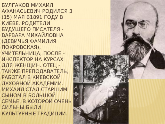Булгаков Михаил Афанасьевич родился 3 (15) мая в1891 году в Киеве. Родители будущего писателя - Варвара Михайловна (девичья фамилия Покровская), учительница, после - инспектор на курсах для женщин. Отец - также преподаватель, работал в Киевской духовной академии. Михаил стал старшим сыном в большой семье, в которой очень сильны были культурные традиции.   