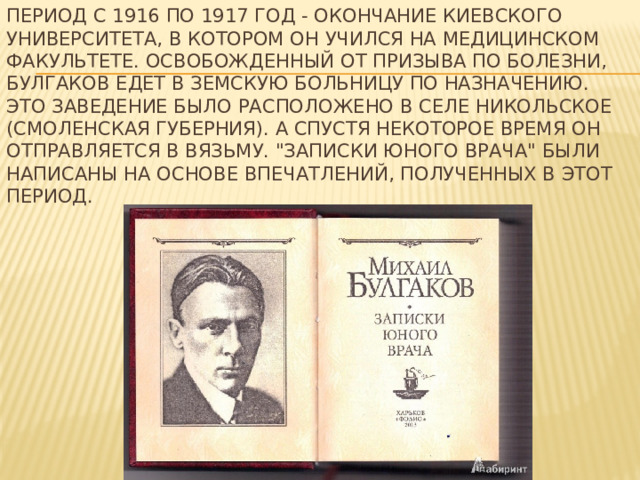 Период с 1916 по 1917 год - окончание Киевского университета, в котором он учился на медицинском факультете. Освобожденный от призыва по болезни, Булгаков едет в земскую больницу по назначению. это заведение было Расположено в селе Никольское (Смоленская губерния). А спустя некоторое время он отправляется в Вязьму. 