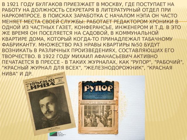 В 1921 году булгаков приезжает в Москву, где поступает на работу на должность секретаря в литературный отдел при Наркомпросе. В поисках заработка с началом нэпа он часто меняет места своей службы: работает редактором хроники в одной из частных газет, конферансье, инженером и т.д. В это же время он поселяется на Садовой, в коммунальной квартире дома, который когда-то принадлежал табачному фабриканту. Множество раз нравы квартиры №50 будут возникать в различных произведениях, составляющих его творчество. В 1922 году Михаил Афанасьевич активно печатается в прессе - в таких журналах, как 