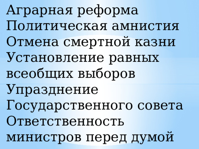 Аграрная реформа  Политическая амнистия  Отмена смертной казни  Установление равных всеобщих выборов  Упразднение Государственного совета  Ответственность министров перед думой 