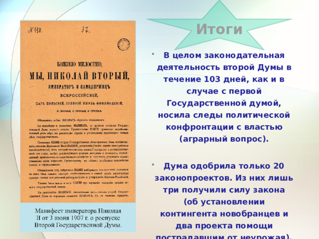 Итоги  В целом законодательная деятельность второй Думы в течение 103 дней, как и в случае с первой Государственной думой, носила следы политической конфронтации с властью (аграрный вопрос).  Дума одобрила только 20 законопроектов. Из них лишь три получили силу закона (об установлении контингента новобранцев и два проекта помощи пострадавшим от неурожая). 