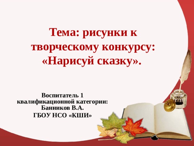 Тема: рисунки к творческому конкурсу: «Нарисуй сказку». Воспитатель 1 квалификационной категории: Банников В.А. ГБОУ НСО «КШИ» 