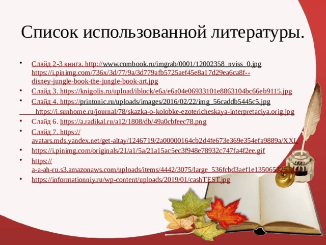 Список использованной литературы. Слайд 2-3 книга. http :// www.combook.ru/imgrab/0001/12002358_nviss_0.jpg  https://i.pinimg.com/736x/3d/77/9a/3d779afb5725aef45e8a17d29ea6ca8f-- disney-jungle-book-the-jungle-book-art.jpg Слайд 3. https :// knigolis.ru/upload/iblock/e6a/e6a04e06933101e8863104bc66eb9115.jpg Слайд 4. https :// printonic.ru/uploads/images/2016/02/22/img_56caddb5445c5.jpg   https :// i.sunhome.ru/journal/78/skazka-o-kolobke-ezotericheskaya-interpretaciya.orig.jpg Слайд 6. https:// a.radikal.ru/a12/1808/db/49a0cbfeec78.png Слайд 7. https:// avatars.mds.yandex.net/get-altay/1246719/2a00000164cb2d4fe673e369e354efa9889a/XXL https:// i.pinimg.com/originals/21/a1/5a/21a15ac5ec3f948e78932c747fa4f2ee.gif https:// a-a-ah-ru.s3.amazonaws.com/uploads/items/4442/3075/large_536fcbd3aef1e135065325.jpg https://informationniy.ru/wp-content/uploads/2019/01/cashTEST.jpg 