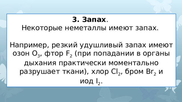 3. Запах . Некоторые неметаллы имеют запах.  Например, резкий удушливый запах имеют озон O 3 , фтор F 2  (при попадании в органы дыхания практически моментально разрушает ткани), хлор Cl 2 , бром Br 2  и иод I 2 . 